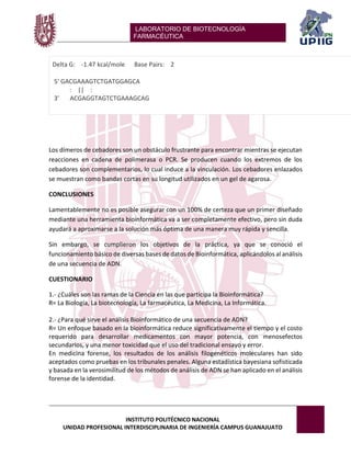 LABORATORIO DE BIOTECNOLOGÍA 
FARMACÉUTICA 
INSTITUTO POLITÉCNICO NACIONAL 
UNIDAD PROFESIONAL INTERDISCIPLINARIA DE INGENIERÍA CAMPUS GUANAJUATO 
Delta G: -1.47 kcal/mole Base Pairs: 2 5' GACGAAAGTCTGATGGAGCA : || : 3' ACGAGGTAGTCTGAAAGCAG 
Los dímeros de cebadores son un obstáculo frustrante para encontrar mientras se ejecutan reacciones en cadena de polimerasa o PCR. Se producen cuando los extremos de los cebadores son complementarios, lo cual induce a la vinculación. Los cebadores enlazados se muestran como bandas cortas en su longitud utilizados en un gel de agarosa. 
CONCLUSIONES 
Lamentablemente no es posible asegurar con un 100% de certeza que un primer diseñado mediante una herramienta bioinformática va a ser completamente efectivo, pero sin duda ayudará a aproximarse a la solución más óptima de una manera muy rápida y sencilla. 
Sin embargo, se cumplieron los objetivos de la práctica, ya que se conoció el funcionamiento básico de diversas bases de datos de Bioinformática, aplicándolos al análisis de una secuencia de ADN. 
CUESTIONARIO 
1.- ¿Cuáles son las ramas de la Ciencia en las que participa la Bioinformática? 
R= La Biología, La biotecnología, La farmacéutica, La Medicina, La Informática. 
2.- ¿Para qué sirve el análisis Bioinformático de una secuencia de ADN? 
R= Un enfoque basado en la bioinformática reduce significativamente el tiempo y el costo requerido para desarrollar medicamentos con mayor potencia, con menosefectos secundarios, y una menor toxicidad que el uso del tradicional ensayo y error. 
En medicina forense, los resultados de los análisis filogenéticos moleculares han sido aceptados como pruebas en los tribunales penales. Alguna estadística bayesiana sofisticada y basada en la verosimilitud de los métodos de análisis de ADN se han aplicado en el análisis forense de la identidad. 
 