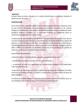 LABORATORIO DE BIOTECNOLOGÍA 
FARMACÉUTICA 
INSTITUTO POLITÉCNICO NACIONAL 
UNIDAD PROFESIONAL INTERDISCIPLINARIA DE INGENIERÍA CAMPUS GUANAJUATO 
OBJETIVO: 
Conocer bases de datos utilizadas en el análisis bioinformático y utilizarlas mediante el análisis de una secuencia. 
INTRODUCCIÓN 
En los últimos años, la Bioinformática ha atraído la conjugación de varias disciplinas, entre las que están la informática, las matemáticas, la estadística, la química y las ciencias biológicas no tradicionales. Esto se debe a la disponibilidad de enormes cantidades de datos biológicos públicos y privados, y a la necesidad imperiosa de transformar datos en información biológica útil y en conocimiento. 
La aplicación de estas disciplinas con técnicas computacionales inteligentes, sirven para la creación de proyectos que conlleven el descubrimiento y desarrollo defármacos, análisis del genoma y control biológico, entre otros. Esto implica el uso de tecnologías informáticas y métodos estadísticos para manejar y analizar un gran volumen de datos biológicos sobre el ADN, el ARN y las secuencias de proteínas, estructuras de las proteínas, los perfiles de expresión genética y las interacciones de la proteína. 
Alcance de la Bioinformática. 
La Bioinformática se compone de dos subcampos complementarios entre sí: 
- El desarrollo de herramientas informáticas y bases dedatos, y 
- La aplicación de estas en la generación de conocimientos biológicos para comprender mejor los sistemas vivos. 
El desarrollo de herramientas incluye el software de grabación de secuencias, el análisis estructural y funcional de estas, así como la construcción y la conservación de bases de datos biológicas. 
El análisis de los datos biológicos a menudo genera nuevos problemas y desafíos que a su vez estimulan el desarrollo de mejores herramientas computacionales. 
 