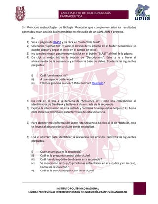 LABORATORIO DE BIOTECNOLOGÍA 
FARMACÉUTICA 
INSTITUTO POLITÉCNICO NACIONAL 
UNIDAD PROFESIONAL INTERDISCIPLINARIA DE INGENIERÍA CAMPUS GUANAJUATO 
3.- Menciona metodologías de Biología Molecular que complementarían los resultados obtenidos en un análisis Bioinformático en el estudio de un ADN, ARN o proteína. 
R= 
1) Ve a la página de BLAST y da click en “nucleotide blast” 
2) Selecciona “upload file” y sube el archivo de tu equipo en el folder ‘Secuencias’ (o puedes copiar y pegar el texto en el campo de texto) 
3) No cambies ningún parámetro y da click en el botón “BLAST” al final de la página. 
4) Da click al mejor hit en la sección de “Descriptions”. Esto te va a llevar al alineamiento de la secuencia y el hit en la base de datos. Contesta las siguientes preguntas: 
i) Cuál fue el mejor hit? 
ii) A qué especie pertenece? 
iii) El hit es genoma nuclear? Mitocondrial? Plásmido? 
5) Da click en el link a la derecha de “Sequence Id” , este link corresponde al identificador de GenBank y te llevará a la entrada de la secuencia. 
6) Explora la información de esta entrada y confirma tus respuestas del punto 4). Toma nota sobre las principales características de esta secuencia. 
7) Para obtener más información sobre esta secuencia da click al id de PUBMED, esto te llevará al abstract del artículo donde se publicó . 
8) Usa el abstract para identificar la relevancia del artículo. Contesta las siguientes preguntas. 
i) Qué tan antigua es la secuencia? 
ii) Cuál es la pregunta central del artículo? 
iii) Cuál fue el propósito de obtener esta secuencia? 
iv) Se mencionan retos y-/o problemas enfrentados en el estudio? y en su caso, Cómo los resolvieron? 
v) Cuál es la conclusión principal del artículo? 
 