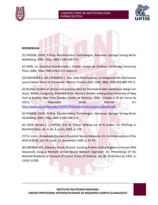 LABORATORIO DE BIOTECNOLOGÍA 
FARMACÉUTICA 
INSTITUTO POLITÉCNICO NACIONAL 
UNIDAD PROFESIONAL INTERDISCIPLINARIA DE INGENIERÍA CAMPUS GUANAJUATO 
REFERENCIAS 
[1] PHOEBE CHEN, Yi-Ping. Bioinformatics Technologies. Alemania: Springer-Verlag Berlin Heidelberg, 2005. 396p. ISBN 3-540-20873-9. 
[2] XION, Jin. Essential Bioinformatics. Estados Unidos de América: Cambridge University Press, 2006. 331p. ISBN 978-0-511-16815-4. 
[3] HARJINDER S, Gill y PRAKASH C, Rao. Data Warehousing. La Integracion de Informacion para la Mejor Toma de Decisiones. México: Prentice Hall, 1996. 382p. ISBN 968-880-792-3. 
[4] BioStar models of clinical and genomic data for biomedical data warehouse design [en línea]. WANG, Liangjiang; RAMANATHAN, Murali y ZHANG, Aidong.State University of New York at Buffalo: New York, Estados Unidos de América, 2005 - [citado el 30 de marzo de 2011]. Disponible desde Internet en: http://www.cse.buffalo.edu/DBGROUP/bioinformatics/papers/ijbra05.pdf 
[5] PHOEBE CHEN, Yi-Ping. Bioinformatics Technologies. Alemania: Springer-Verlag Berlin Heidelberg, 2005. 396p. ISBN 3-540-20873-9. 
[6] GEER, Renata C. y SAYERS, Eric W. Entrez: Making use of its power. En: Briefings in Bioinformatics. vol. 4, no. 2. Junio, 2003. p. 179. 
[7] FU, Limin. Knowledge Discovery Based on Neural Networks. En: Communications of the ACM (CACM). vol. 42, Issue: 11, Noviembre 1999. p. 47-50. 
[8] UBERBACHER, Edward y Mural, Richard. Locating Protein Coding Regions in Human DNA Sequences Using a Multiple Sensor-Neural Network Approach. En: Proceedings of the National Academy of Sciences of United States of America. vol. 88, Diciembre de 1991. p. 11261-11265. 
