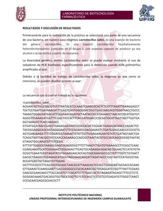 LABORATORIO DE BIOTECNOLOGÍA 
FARMACÉUTICA 
INSTITUTO POLITÉCNICO NACIONAL 
UNIDAD PROFESIONAL INTERDISCIPLINARIA DE INGENIERÍA CAMPUS GUANAJUATO 
RESULTADOS Y DISCUSIÓN DE RESULTADOS 
Primeramente para la realización de la práctica se seleccionó una parte de una secuencia de una bacteria, en nuestro caso elegimos Lactobacillus sakei, es una especie de bacteria del género Lactobacillus. Es una especie Lactobacillus facultativamente heterofermentativos (colocado en el Grupo II, con especies capaces de producir ya sea alcohol o ácido láctico a partir de azúcares). 
La diversidad genética dentro Lactobacillus sakei se puede evaluar mediante el uso de cebadores de PCR diseñados específicamente para la detección usando ADN polimórfico amplificado al azar. 
Debido a la facilidad de trabajo de Lactobacillus sakei, la elegimos ya que como se menciona, se pueden diseñar primers al azar. 
La secuencia con la cual se trabajó es la siguiente: 
>Lactobacillus_sakei_ 
ACGAACGCTGGCGGCGTGCCTAATACATGCAAGTCGAACGCACTCTCGTTTAGATTGAAGGAGCTTGCTCCTGATTGATAAACATTTGAGTGAGTGGCGGACGGGTGAGTAACACGTGGGTAACCTGCCCTAAAGTGGGGGATAACATTTGGAAACAGATGCTAATACCGCATAAAACCTAACACCGCATGGTGTAGGGTTGAAAGATGGTTTCGGCTATCACTTTAGGATGGACCCGCGGTGCATTAGTTAGTTGGTGAGGTAAAGGCTCACCAAGACC 
GTGATGCATAGCCGACCTGAGAGGGTAATCGGCCACACTGGGACTGAGACACGGCCCAGACTCCTACGGGAGGCAGCAGTAGGGAATCTTCCACAATGGACGAAAGTCTGATGGAGCAACGCCGCGTGAGTGAAGAAGGTTTTCGGATCGTAAAACTCTGTTGTTGGAGAAGAATGTATCTGATAGTAACTGATCAGGTAGTGACGGTATCCAACCAGAAAGCCACGGCTAACTACGTGCCAGCAGCCGCGGTAATACGTAGGTGGCAAGCGTTGTCCGG 
ATTTATTGGGCGTAAAGCGAGCGCAGGCGGTTTCTTAAGTCTGATGTGAAAGCCTTCGGCTCAACCGAAGAAGTGCATCGGAAACTGGGAAACTTGAGTGCAGAAGAGGACAGTGGAACTCCATGTGTAGCGGTGAAATGCGTAGATATATGGAAGAACACCAGTGGCGAAGGCGGCTGTCTGGTCTGTAACTGACGCTGAGGCTCGAAAGCATGGGTAGCAAACAGGATTAGATACCCTGGTAGTCCATGCCGTAAACGATGAGTGCTAGGTGTTGGAG 
GGTTTCCGCCCTTCAGTGCCGCAGCTAACGCATTAAGCACTCCGCCTGGGGAGTACGACCGCAAGGTTGAAACTCAAAGGAATTGACGGGGGCCCGCACAAGCGGTGGAGCATGTGGTTTAATTCGAAGCAACGCGAAGAACCTTACCAGGTCTTGACATCCTTTGACCACTCTAGAGATAGAGCTTTCCCTCTCGGGGACAAAGTGACAGGTGGTGCATGGTTGTCGTCAGCTCGTGTCGTGAGATGTTGGGTTAAGTCCCGCAACGAGCGCAACCCTT  