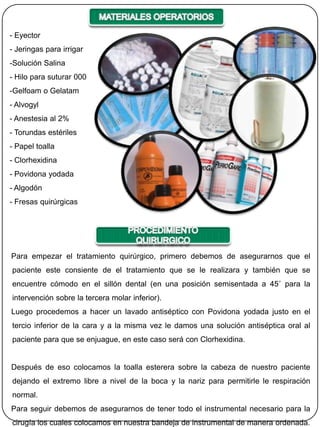 - Eyector
- Jeringas para irrigar
-Solución Salina
- Hilo para suturar 000
-Gelfoam o Gelatam
- Alvogyl
- Anestesia al 2%
- Torundas estériles
- Papel toalla
- Clorhexidina
- Povidona yodada
- Algodón
- Fresas quirúrgicas




Para empezar el tratamiento quirúrgico, primero debemos de asegurarnos que el
paciente este consiente de el tratamiento que se le realizara y también que se
encuentre cómodo en el sillón dental (en una posición semisentada a 45˚ para la
intervención sobre la tercera molar inferior).
Luego procedemos a hacer un lavado antiséptico con Povidona yodada justo en el
tercio inferior de la cara y a la misma vez le damos una solución antiséptica oral al
paciente para que se enjuague, en este caso será con Clorhexidina.


Después de eso colocamos la toalla esterera sobre la cabeza de nuestro paciente
dejando el extremo libre a nivel de la boca y la nariz para permitirle le respiración
normal.
Para seguir debemos de asegurarnos de tener todo el instrumental necesario para la
cirugía los cuales colocamos en nuestra bandeja de instrumental de manera ordenada.
 