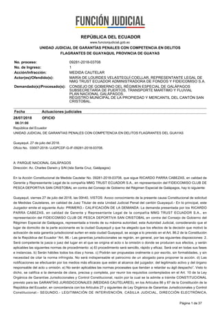28/07/2018 OFICIO
06:31:00
República del Ecuador
UNIDAD JUDICIAL DE GARANTIAS PENALES CON COMPETENCIA EN DELITOS FLAGRANTES DEL GUAYAS
Guayaquil, 27 de julio del 2018.
Oficio No. 03007-2018- UJGPCDF-G-IF-09281-2018-03708.
A: PARQUE NACIONAL GALÁPAGOS
Dirección: Av. Charles Darwin y S/N (Isla Santa Cruz, Galápagos)
En la Acción Constitucional de Medida Cautelar No. 09281-2018-03708, que sigue RICARDO PARRA CABEZAS, en calidad de
Gerente y Representante Legal de la compañía MMG TRUST ECUADOR S.A., en representación del FIDEICOMISO CLUB DE
PESCA DEPORTIVA SAN CRISTOBAL en contra del Consejo de Gobierno del Régimen Especial de Galápagos, hay lo siguiente:
Guayaquil, viernes 27 de julio del 2018, las 00h40, VISTOS: Avoco conocimiento de la presente causa Constitucional de solicitud
de Medidas Cautelares, en calidad de Juez Titular de esta Unidad Judicial Penal del cantón Guayaquil.- En lo principal, este
Juzgador emite el siguiente Auto: PRIMERO.- CALIFICACIÓN DE LA DEMANDA: La demanda presentada por los RICARDO
PARRA CABEZAS, en calidad de Gerente y Representante Legal de la compañía MMG TRUST ECUADOR S.A., en
representación del FIDEICOMISO CLUB DE PESCA DEPORTIVA SAN CRISTOBAL en contra del Consejo de Gobierno del
Régimen Especial de Galápagos, representada a través de su máxima autoridad; esta Autoridad Judicial, considerando que el
lugar de domicilio de la parte accionante es la ciudad Guayaquil y que ha alegado que los efectos de la decisión que motivó la
activación de esta garantía jurisdiccional surten en esta ciudad Guayaquil, se acoge a lo previsto en el Art. 86.2 de la Constitución
de la República del Ecuador “Art. 86.- Las garantías jurisdiccionales se regirán, en general, por las siguientes disposiciones: 2.
Será competente la jueza o juez del lugar en el que se origina el acto o la omisión o donde se producen sus efectos, y serán
aplicables las siguientes normas de procedimiento: a) El procedimiento será sencillo, rápido y eficaz. Será oral en todas sus fases
e instancias. b) Serán hábiles todos los días y horas. c) Podrán ser propuestas oralmente o por escrito, sin formalidades, y sin
necesidad de citar la norma infringida. No será indispensable el patrocinio de un abogado para proponer la acción. d) Las
notificaciones se efectuarán por los medios más eficaces que estén al alcance del juzgador, del legitimado activo y del órgano
responsable del acto u omisión. e) No serán aplicables las normas procesales que tiendan a retardar su ágil despacho”. Visto lo
dicho, se califica a la demanda de clara, precisa y completa, por reunir los requisitos contemplados en el Art. 10 de la Ley
Orgánica de Garantías Jurisdiccionales y Control Constitucional, razón por la cual se la admite a trámite CONSTITUCIONAL
previsto para las GARANTÍAS JURISDICCIONALES (MEDIDAS CAUTELARES), en los Artículos 86 y 87 de la Constitución de la
República del Ecuador, en concordancia con los Artículos 27 y siguientes de Ley Orgánica de Garantías Jurisdiccionales y Control
Constitucional.- SEGUNDO.- LEGITIMACIÓN DE INTERVENCIÓN, CASILLA JUDICIAL, DIRECCIÓN ELECTRÓNICA,
REPÚBLICA DEL ECUADOR
www.funcionjudicial.gob.ec
UNIDAD JUDICIAL DE GARANTÍAS PENALES CON COMPETENCIA EN DELITOS
FLAGRANTES DE GUAYAQUIL PROVINCIA DE GUAYAS
No. proceso: 09281-2018-03708
No. de Ingreso: 1
Acción/Infracción: MEDIDA CAUTELAR
Actor(es)/Ofendido(s): MARÍA DE LOURDES VELASTEGUÍ COELLAR, REPRESENTANTE LEGAL DE
NMG TRUST ECUADOR ADMINISTRADORA DE FONDOS Y FIDEICOMISO S.A.
Demandado(s)/Procesado(s): CONSEJO DE GOBIERNO DEL RÉGIMEN ESPECIAL DE GALÁPAGOS
SUBSECRETARÍA DE PUERTOS, TRANSPORTE MARÍTIMO Y FLUVIAL
PLAN NACIONAL GALÁPAGOS.
REGISTRO MUNICIPAL DE LA PROPIEDAD Y MERCANTIL DEL CANTÓN SAN
CRISTOBAL.
Fecha Actuaciones judiciales
Página 1 de 37
 