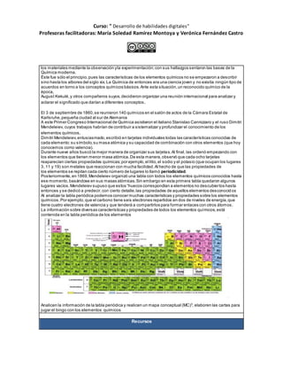 Curso: " Desarrollo de habilidades digitales”
Profesoras facilitadoras: María Soledad Ramírez Montoya y Verónica Fernández Castro
los materiales mediante la observación yla experimentación;con sus hallazgos sentaron las bases de la
Química moderna.
Éste fue sólo el principio,pues las características de los elementos químicos no se empezaron a describir
sino hasta los albores del siglo xix. La Química de entonces era una ciencia joven y no existía ningún tipo de
acuerdos en torno a los conceptos químicos básicos.Ante esta situación,un reconocido químico de la
época,
August Kekulé,y otros compañeros suyos,decidieron organizar una reunión internacional para analizar y
aclarar el significado que darían a diferentes conceptos.
El 3 de septiembre de 1860,se reunieron 140 químicos en el salón de actos de la Cámara Estatal de
Karlsruhe,pequeña ciudad al sur de Alemania
A este Primer Congreso Internacional de Química asistieron el italiano Stanislao Cannizzaro y el ruso Dimitri
Mendeleiev, cuyos trabajos habrían de contribuir a sistematizar y profundizar el conocimiento de los
elementos químicos.
Dimitri Mendeleiev,entusiasmado,escribió en tarjetas individuales todas las características conocidas de
cada elemento:su símbolo,su masa atómica y su capacidad de combinación con otros elementos (que hoy
conocemos como valencia).
Durante nueve años buscó la mejor manera de organizar sus tarjetas.Al final, las ordenó empezando con
los elementos que tienen menor masa atómica.De esta manera,observó que cada ocho tarjetas
reaparecían ciertas propiedades químicas;por ejemplo,el litio,el sodio y el potasio (que ocupan los lugares
3, 11 y 19) son metales que reaccionan con mucha facilidad.Al hecho de que las propiedades de
los elementos se repitan cada cierto número de lugares lo llamó periodicidad.
Posteriormente,en 1869,Mendeleiev organizó una tabla con todos los elementos químicos conocidos hasta
ese momento,basándose en sus masas atómicas.Sin embargo en esta primera tabla quedaron algunos
lugares vacíos.Mendeleiev supuso que estos “huecos correspondían a elementos no descubiertos hasta
entonces y se dedicó a predecir,con cierto detalle,las propiedades de aquellos elementos desconocid os
Al analizar la tabla periódica podemos conocer muchas características y propiedades sobre los elementos
químicos.Por ejemplo,que el carbono tiene seis electrones repartidos en dos de niveles de energía,que
tiene cuatro electrones de valencia y que tenderá a compartirlos para formar enlaces con otros átomos.
La información sobre diversas características y propiedades de todos los elementos químicos,está
contenida en la tabla periódica de los elementos
Analicen la información de la tabla periódica y realicen un mapa conceptual (MC)3
, elaboren las cartas para
jugar el bingo con los elementos químicos
Recursos
 
