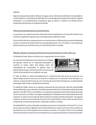 Hidratos.
Algunos compuestos pueden cristalizar con agua u otras moléculas de disolvente incorporadasen
la redcristalinaenunaproporcióndefinida.Enel caso del aguaestasmoléculasse llaman"aguade
hidratación" y la combinación de compuesto y agua se llama un "hidrato". Un hidrato funde a
temperatura distinta que el compuesto anhidro.
Influencia de las impurezas en el punto de fusión.
La pureza de una sustancia química influye de manera importante en el punto de fusión de una
sustancia; el grado de impureza que esta tenga puede modificar el valor.
El puntode fusiónde uncompuestopuro,enmuchoscasosse informacomounasola temperatura,
ya que el intervalo de fusión puede ser muy pequeño (menor a 1º). En cambio, si hay impurezas,
éstas provocan que el pf disminuya y el intervalo de fusión se amplíe.
Métodos, aparatos y equipos para determinar el punto de fusión de: Fisher-Johns, etc.
El método de Fisher-Johns se efectúa con un aparato del mismo nombre.
Se inserta horizontalmente un termómetro en el bloque
del aparato, dentro de un dispositivo calentador. La
muestra se coloca sobre este bloque entre dos
cubreobjetos de microscopía, el aparato tiene un
dispositivode luzque iluminalamuestray el proceso de
fusión de ésta puede verse mediante una lupa.
El Tubo de Thiele se utiliza principalmente en la determinación del punto de fusión de una
determinada sustancia. Para esto se llena de un líquido con un punto de fusión elevado, y se
calienta. Su peculiar forma hace que las corrientesde convecciónformadas por el calentamiento,
mantengan todo el tubo a temperatura constante.
El método de Kofler consta de un aparato compuesto de dos piezas de metal de conductividad
térmicadiferente,quese calientanutilizandolacorrienteeléctrica.El intervalode indicaciónde este
aparato es de 283 a 573 K; esto debido a un dispositivoespecial de lecturade latemperaturaque
tiene uncursorconuníndice y unareglacongraduación.Paradeterminarel puntodefusiónde una
sustancia,se coloca una finacapa de dichasustancia enla placa caliente del aparato. Tras algunos
instantes, se forma una fina línea de división entre la fase fluida y la fase sólida. Se debe leer la
temperatura a la altura de dicha línea, colocando el índice a su altura.
El método Büchise realizautilizandounamáquinaque tieneunrecipiente enformade “U”, enuna
de las ramas se coloca unagitador que funcionamediante unmotory enla otra rama se coloca un
termómetro uno o varios capilares con la muestra a analizar. En la parte inferior, una resistencia
eléctricacalientalamuestra;tieneunafuentede luzyunalupaquepermiteverel procesodefusión.
 
