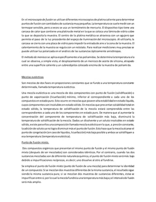 En el microscopio de fusión se utilizandiferentesmicroscopiosde platinacaliente paradeterminar
puntosde fusiónconcantidadesde sustanciamuypequeñas.Latemperaturase suelemedirconun
termopar sensible, pero a veces se usa un termómetro de mercurio. El dispositivo tipo tiene una
carcasa de calor que contiene unaplatinade metal en la que se coloca una láminade vidriosobre
la que se deposita la muestra. El centro de la platina metálica se atraviesa con un agujero que
permite el paso de la luz procedente del espejo de iluminacióndel microscopio. Al utilizarlo, la
carcasa se cierra con una placa de vidriopara impedirla entradade aire a la zona de la muestra.El
calentamiento de la muestra se regula con un reóstato. Para realizar mediciones muy precisas se
puede utilizar luz polarizada en el análisis de las sustancias ópticamente anisótropas.
El método de menisco se aplicaespecíficamente alaspoliamidas.Se determinalatemperaturaala
cual se observa, a simple vista, el desplazamiento de un menisco de aceite de silicona, atrapado
entre una superficie caliente y un cubreobjetos colocado encima de la muestra de poliamida.
Mezclas eutécticas
Son mezclas de dos fases en proporciones constantes que se funde a una temperatura constante
determinada, llamada temperatura eutéctica.
Una mezcla eutéctica es una mezcla de dos componentes con punto de fusión (solidificación) o
punto de vaporización (licuefacción) mínimo, inferior al correspondiente a cada uno de los
compuestosenestadopuro.Esto ocurre enmezclasque poseenaltaestabilidadenestadolíquido,
cuyoscomponentessoninsolublesenestadosólido.Enmezclasque presentansolubilidadtotal en
estado sólido, la temperatura de solidificación de la mezcla estará comprendida entre las
correspondientes a cada uno de los componentes en estado puro. De manera que al aumentar la
concentración del componente de temperatura de solidificación más baja, disminuirá la
temperatura de solidificación de la mezcla. Dados un disolvente y un soluto insolubles en estado
sólido,existe paraellosunacomposiciónllamadamezclaeutécticaenla que,a presiónconstante,
laadiciónde soluto yanologra disminuirmásel puntode fusión.Estohace que lamezclaalcance el
puntode congelación(encasode líquidos,licuefacción) másbajaposible yambosse solidifiquena
esa temperatura (temperatura eutéctica).
Punto de Fusión mixto.
Dos compuestos orgánicos que presentan el mismo punto de fusión y el mismo punto de fusión
mixto (después de ser mezclados) son considerados idénticos. Por el contrario, cuando las dos
sustancias mezcladas son de diferente naturalezaquímica, el punto de fusión mixtoserámás bajo
debido a impurificaciones recíprocas, es decir; uno disuelve al otro al fundirse.
Se emplea el punto de fusión mixto (punto de fusión de una mezcla) para determinar la identidad
de un compuesto:Si se mezclandos muestrasdiferentesde lamisma sustancia,el resultadosigue
siendo la misma sustancia pura; si se mezclan dos muestras de sustancias diferentes, éstas se
impurificanentre sí,porlocual lamezclafundiráaunatemperaturamásbajayel intervalode fusión
será más amplio.
 