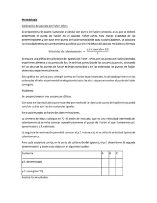 Metodología
Calibración de aparato de Fisher-Johns
Se proporcionarán cuatro sustancias estándar con punto de fusión conocido, a las que se deberá
determinar el punto de fusión en el aparato Fisher-Johns. Para mayor exactitud de las
determinacionesycon base enel puntode fusiónconocidode cada sustanciapatrón, se calculara
lavelocidadóptimade calentamientoquedebeusarenelreóstatodel aparatomediante lafórmula:
Velocidad de calentamiento =
p. f.conocido∗ 0.8
3
Se trazara unagráficade calibracióndel aparatode Fisher-Johns,conlospuntosde fusiónobtenidos
experimentalmente y los puntos de fusión teóricos conocidosde las sustancias patrón; colocando
en las abscisas los puntos de fusión teóricos conocidos y en las ordenadas los puntos de fusión
obtenidos experimentalmente.
Esta gráfica se utiliza para corregir puntos de fusión experimentales, localizando primero en las
ordenadasel valorexperimentalyextrapolandohacialasabscisasparaencontrarel puntode fusión
corregido.
Problema
Se proporcionarán tres sustancias sólidas.
Con base en losresultadosque encuentre pormediode la técnicade puntode fusiónmixtopodrá
concluir cuáles son las dos sustancias iguales.
Para cada muestra se harán dos determinaciones.
La primera de éstas (coloque en 70 el botón de reóstato, que es una velocidad intermedia de
calentamiento) permite conocer aproximadamente el punto de fusión al que llamaremos p.f.
aproximado o p.f. estimado.
La segunda determinaciónpermitirá conocer el p.f. más exacto si se utiliza la velocidad óptima de
calentamiento.
Para cada sustancia corrija, en la curva de calibración del aparato, el p.f. obtenido en la segunda
determinación y anote esos datos en el siguiente cuadro:
Sustancia A B C
p.f. determinado
p.f. corregido (°C)
Analice los resultados.
 