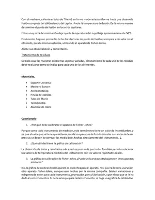 Con el mechero, caliente el tubo de Thiele2 en forma moderada y uniforme hasta que observe la
fusióncompletadel sólidodentrodel capilar.Anote latemperaturade fusión.De lamismamanera
determine el punto de fusión en los otros capilares.
Entre una y otra determinación deje que la temperatura del nujol baje aproximadamente 50°C.
Finalmente, haga un promedio de las tres lecturas de punto de fusión y compare este valor con el
obtenido, para la misma sustancia, utilizando el aparato de Fisher-Johns.
Anote sus observaciones y comentarios.
Tratamiento de residuos
Debidoaque lasmuestrasproblemassonmuyvariadas,el tratamientode cadaunode losresiduos
debe realizarse como se indica para cada uno de los diferentes.
Materiales.
 Soporte Universal
 Mechero Bunsen
 Anillo metálico
 Pinzas de 3 dedos
 Tubo de Thiele
 Termómetro
 Alambre de cobre
Cuestionario
1. ¿Por qué debe calibrarse el aparato de Fisher-Johns?
Porque como todo instrumento de medición,este termómetro tiene un valor de incertidumbre, y
ya que el valorque se tiene que obtenerparalatemperaturade fusiónde estassustanciasdebeser
preciso; se deben de corregir las mediciones hechas directamente del instrumento. 2.
2. ¿Qué utilidad tiene la gráfica de calibración?
La obtención de datos y resultados más exactos y con más precisión. También permite relacionar
los valores de temperatura medidos del instrumento con los valores reportados reales.
3. La gráficade calibraciónde Fisher-Johns,¿Puedeutilizarseparatrabajarse enotros aparatos
similares?
No,lagráficade calibracióndel aparatoesespecíficaparael aparato,ni si quieradeberíausarse con
otro aparato Fisher-Johns, aunque sean hechas por la misma compañía. Existen variaciones y
márgenesde error para cada instrumento,provocadosporsufabricación,ypor el usoque se le ha
dadoalosinstrumentos.Esnecesarioqueparacadainstrumento,se hagaunagráficadecalibración.
 