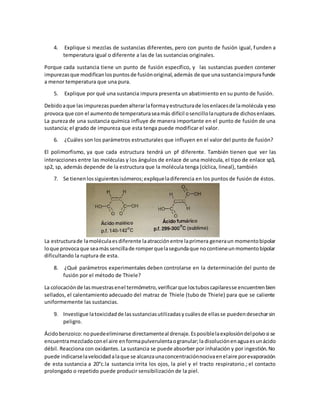 4. Explique si mezclas de sustancias diferentes, pero con punto de fusión igual, funden a
temperatura igual o diferente a las de las sustancias originales.
Porque cada sustancia tiene un punto de fusión específico, y las sustancias pueden contener
impurezasque modificanlospuntosde fusiónoriginal,además de que unasustanciaimpurafunde
a menor temperatura que una pura.
5. Explique por qué una sustancia impura presenta un abatimiento en su punto de fusión.
Debidoaque lasimpurezaspuedenalterarlaformayestructurade losenlacesde lamolécula yeso
provoca que con el aumentode temperaturaseamás difícil osencillolarupturade dichosenlaces.
La pureza de una sustancia química influye de manera importante en el punto de fusión de una
sustancia; el grado de impureza que esta tenga puede modificar el valor.
6. ¿Cuáles son los parámetros estructurales que influyen en el valor del punto de fusión?
El polimorfismo, ya que cada estructura tendrá un pf diferente. También tienen que ver las
interacciones entre las moléculas y los ángulos de enlace de una molécula, el tipo de enlace sp3,
sp2, sp, además depende de la estructura que la molécula tenga (cíclica, lineal), también
7. Se tienenlossiguientesisómeros;expliqueladiferencia en los puntos de fusión de éstos.
La estructurade lamoléculaesdiferente laatracciónentre laprimera generaun momentobipolar
loque provocaque seamássencillade romperquelasegundaque nocontieneunmomentobipolar
dificultando la ruptura de esta.
8. ¿Qué parámetros experimentales deben controlarse en la determinación del punto de
fusión por el método de Thiele?
La colocaciónde lasmuestrasenel termómetro,verificarque lostuboscapilaresse encuentrenbien
sellados, el calentamiento adecuado del matraz de Thiele (tubo de Thiele) para que se caliente
uniformemente las sustancias.
9. Investigue latoxicidadde lassustanciasutilizadasycuálesde ellasse puedendesecharsin
peligro.
Ácidobenzoico: nopuedeeliminarse directamenteal drenaje. Esposiblelaexplosióndelpolvosi se
encuentramezcladoconel aire enformapulverulentaogranular;la disoluciónenaguaesunácido
débil. Reacciona con oxidantes. La sustancia se puede absorber por inhalación y por ingestión.No
puede indicarselavelocidadalaque se alcanzaunaconcentraciónnocivaenelaire porevaporación
de esta sustancia a 20°c.la sustancia irrita los ojos, la piel y el tracto respiratorio.; el contacto
prolongado o repetido puede producir sensibilización de la piel.
 