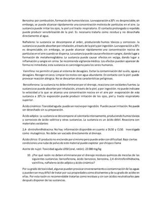 Benzoína:por combustión,formaciónde humostóxicos.Laevaporacióna20°c es despreciable;sin
embargo, se puede alcanzar rápidamente una concentración molesta de partículas en el aire. La
sustancia puede irritar los ojos, la piel y el tracto respiratorio. El contacto prolongado o repetido
puede producir sensibilización de la piel. Es necesario tratarla como residuo y no desecharla
directamente al agua.
Naftaleno: la sustancia se descompone al arder, produciendo humos tóxicos y corrosivos .la
sustanciase puede absorberporinhalación,atravésde lapielyporingestión.Laevaporacióna20°c
es despreciable; sin embargo, se puede alcanzar rápidamente una concentración nociva de
partículasenel aire cuandose dispersa.Lasustanciapuede causarefectosensangre,dandolugara
formación de metahemoglobina. La sustancia puede causar efectos en vejiga, dando lugar a
inflamación y sangre en orina. Se recomienda vigilancia médica. Los efectos pueden aparecer de
forma no inmediata; esta sustancia es carcinógena para los seres humanos.
Vainillina: no permitir el paso al sistema de desagües. Evitar la contaminación del suelo, aguas y
desagües.Recogerenseco.Limpiar losrestos con agua abundante.Encontacto con la piel:puede
provocar reacción alérgica. No se descartan otras características peligrosas.
Benzofenona: La sustancia no debe eliminarse por el drenaje, reacciona con oxidantesfuertes.La
sustanciase puede absorberpor inhalación,através de la piel,ypor ingestión. nopuede indicarse
la velocidad a la que se alcanza una concentración nociva en el aire por evaporación de esta
sustancia a 20°c.la exposición puede producir irritación de los ojos, piel y tracto respiratorio
superior.
Ácidocinámico:Toxicidadaguda:puedesernocivoporingestión. Puedecausarirritación. Nopuede
ser desechado sin su preparación.
Ácidoadípíco: La sustanciase descompone al calentarlaintensamente,produciendohumostóxicos
y corrosivos de ácido valérico y otras sustancias. La sustancia es un ácido débil. Reacciona con
materiales oxidantes
2,4- dinitrofenilhidracina: No hay información disponible en cuanto a DL50 y CL50. Investigado
como mutagénico. No debe ser vaciado directamente al drenaje.
Ácidocítrico: El productono enciende porsímismoperopuede ardercondificultad.Bajo ciertas
condicionesunanube de polvode este material puede explotar porchispao llama
Aceite de nujol: Toxicidad aguda LD50 (oral, ratón): 22.000 mg/kg
10. ¿Por qué razón no deben eliminarse por el drenaje residuos químicos de mezclas de las
siguientes sustancias: benzofenona, ácido benzoico, benzoína, 2,4-dinitrofenilhidracina,
vainillina, naftaleno ácido adípíco y ácido cinámico?
Por sugrado de toxicidad,algunaspuedenprovocarenvenenamientoocontaminaciónde lasaguas
y puedensermuydifícil de tratar por suspropiedadescomo disolventesy de su gradode acidezen
ellas. Por esta razón es recomendable tratarlas como residuos y sin son ácidos neutralizarlos para
después disponer de las sustancias.
 
