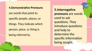 4.Demonstrative Pronouns
are words that point to
specific people, places, or
things. They indicate which
person, place, or thing is
being referred to.
5.Interrogative
pronouns are words
used to ask
questions. They
introduce questions
and help to
determine the
specific information
being sought.
 