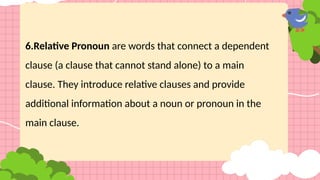 6.Relative Pronoun are words that connect a dependent
clause (a clause that cannot stand alone) to a main
clause. They introduce relative clauses and provide
additional information about a noun or pronoun in the
main clause.
 