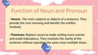 Function of Noun and Pronoun
- Nouns: The main subjects or objects of a sentence. They
provide the core meaning and identify the entities
involved.
- Pronouns: Replace nouns to make writing more concise
and avoid redundancy. They maintain the clarity of the
sentence without repeating the same noun multiple times.
 