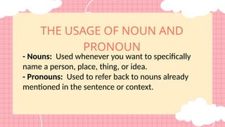 THE USAGE OF NOUN AND
PRONOUN
- Nouns: Used whenever you want to specifically
name a person, place, thing, or idea.
- Pronouns: Used to refer back to nouns already
mentioned in the sentence or context.
 