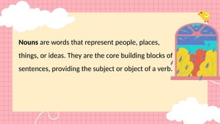 Nouns are words that represent people, places,
things, or ideas. They are the core building blocks of
sentences, providing the subject or object of a verb.
 