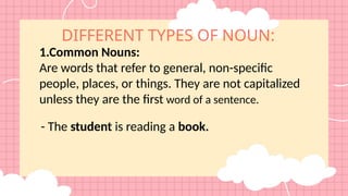 DIFFERENT TYPES OF NOUN:
1.Common Nouns:
Are words that refer to general, non-specific
people, places, or things. They are not capitalized
unless they are the first word of a sentence.
- The student is reading a book.
 