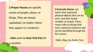 2.Proper Nouns:are specific
names of people, places, or
things. They are always
capitalized, no matter where
they appear in a sentence.
- John went to New York City for
a vacation.
3.Concrete Nouns: are
nouns that represent
physical objects that can be
seen, touched, heard,
smelled, or tasted. These
nouns refer to things that
have a physical existence and
can be identified through the
five senses.
-Table, Dog, Car, Book, Tree
 