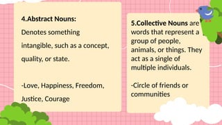 4.Abstract Nouns:
Denotes something
intangible, such as a concept,
quality, or state.
-Love, Happiness, Freedom,
Justice, Courage
5.Collective Nouns are
words that represent a
group of people,
animals, or things. They
act as a single of
multiple individuals.
-Circle of friends or
communities
 