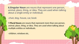 7.Plural Nouns are nouns that represent more than one person,
animal, place, thing, or idea. They are used when talking about
multiple entities or individuals.
-children, windows etc,
6.Singular Noun are nouns that represent one person,
animal, place, thing, or idea. They are used when talking
about a single entity or individual.
-chair, dog, house, car, book
 