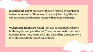 8.Compound nouns are words that are formed by combining
two or more words. These words can be joined together in
various ways, creating new nouns with unique meanings.
9.Countable Nouns are nouns that can be counted and have
both singular and plural forms. These nouns can be used with
numbers (one, two, three, etc.) and quantifiers (some, many, a
few, etc.) to indicate specific quantities.
 