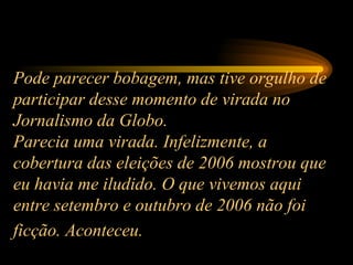 Pode parecer bobagem, mas tive orgulho de participar desse momento de virada no Jornalismo da Globo.  Parecia uma virada. Infelizmente, a cobertura das eleições de 2006 mostrou que eu havia me iludido. O que vivemos aqui entre setembro e outubro de 2006 não foi ficção. Aconteceu.   
