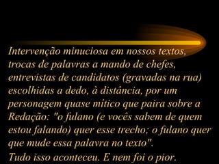 Intervenção minuciosa em nossos textos, trocas de palavras a mando de chefes, entrevistas de candidatos (gravadas na rua) escolhidas a dedo, à distância, por um personagem quase mítico que paira sobre a Redação: "o fulano (e vocês sabem de quem estou falando) quer esse trecho; o fulano quer que mude essa palavra no texto".  Tudo isso aconteceu. E nem foi o pior.   