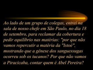 Ao lado de um grupo de colegas, entrei na sala de nosso chefe em São Paulo, no dia 18 de setembro, para reclamar da cobertura e pedir equilíbrio nas matérias: "por que não vamos repercutir a matéria da "Istoé", mostrando que a gênese dos sanguessugas ocorreu sob os tucanos? Por que não vamos a Piracicaba, contar quem é Abel Pereira?   