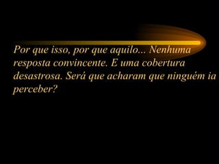 Por que isso, por que aquilo... Nenhuma resposta convincente. E uma cobertura desastrosa. Será que acharam que ninguém ia perceber?  