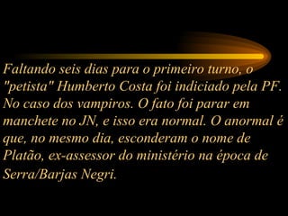 Faltando seis dias para o primeiro turno, o "petista" Humberto Costa foi indiciado pela PF. No caso dos vampiros. O fato foi parar em manchete no JN, e isso era normal. O anormal é que, no mesmo dia, esconderam o nome de Platão, ex-assessor do ministério na época de Serra/Barjas Negri.   