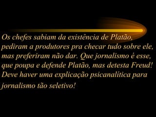 Os chefes sabiam da existência de Platão, pediram a produtores pra checar tudo sobre ele, mas preferiram não dar. Que jornalismo é esse, que poupa e defende Platão, mas detesta Freud! Deve haver uma explicação psicanalítica para jornalismo tão seletivo!   