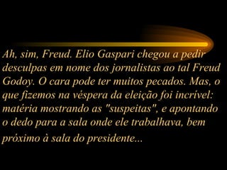 Ah, sim, Freud. Elio Gaspari chegou a pedir desculpas em nome dos jornalistas ao tal Freud Godoy. O cara pode ter muitos pecados. Mas, o que fizemos na véspera da eleição foi incrível: matéria mostrando as "suspeitas", e apontando o dedo para a sala onde ele trabalhava, bem próximo à sala do presidente...   