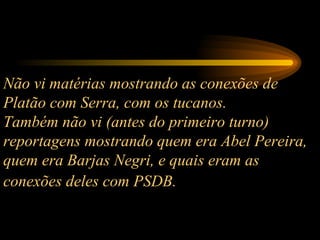 Não vi matérias mostrando as conexões de Platão com Serra, com os tucanos.  Também não vi (antes do primeiro turno) reportagens mostrando quem era Abel Pereira, quem era Barjas Negri, e quais eram as conexões deles com PSDB.   