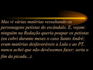 Mas vi várias matérias ressaltando os personagens petistas do escândalo. E, vejam: ninguém na Redação queria poupar os petistas (eu cobri durante meses o caso Santo André; eram matérias desfavoráveis a Lula e ao PT, nunca achei que não devêssemos fazer; seria o fim da picada...).   