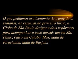 O que pedíamos era isonomia. Durante duas semanas, às vésperas do primeiro turno, a Globo de São Paulo designou dois repórteres para acompanhar o caso dossiê: um em São Paulo, outro em Cuiabá. Mas, nada de Piracicaba, nada de Barjas.!   
