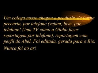 Um colega nosso chegou a produzir, de forma precária, por telefone (vejam, bem, por telefone! Uma TV como a Globo fazer reportagem por telefone), reportagem com perfil do Abel. Foi editada, gerada para o Rio. Nunca foi ao ar!   