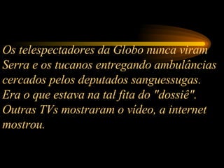 Os telespectadores da Globo nunca viram Serra e os tucanos entregando ambulâncias cercados pelos deputados sanguessugas. Era o que estava na tal fita do "dossiê". Outras TVs mostraram o vídeo, a internet mostrou.  