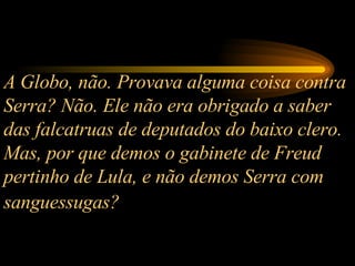 A Globo, não. Provava alguma coisa contra Serra? Não. Ele não era obrigado a saber das falcatruas de deputados do baixo clero. Mas, por que demos o gabinete de Freud pertinho de Lula, e não demos Serra com sanguessugas?   