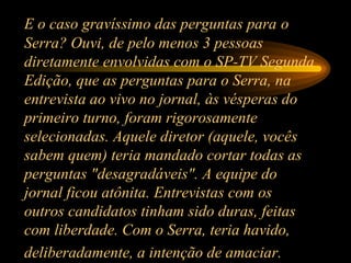 E o caso gravíssimo das perguntas para   o Serra? Ouvi, de pelo menos 3 pessoas diretamente envolvidas com o SP-TV Segunda Edição, que as perguntas para o Serra, na entrevista ao vivo no jornal, às vésperas do primeiro turno, foram rigorosamente selecionadas. Aquele diretor (aquele, vocês sabem quem) teria mandado cortar todas as perguntas "desagradáveis". A equipe do jornal ficou atônita. Entrevistas com os outros candidatos tinham sido duras, feitas com liberdade. Com o Serra, teria havido, deliberadamente, a intenção de amaciar.   