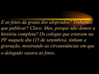 E as fotos da grana dos aloprados? Tínhamos que publicar? Claro. Mas, porque não demos a história completa? Os colegas que estavam na PF naquele dia (15 de setembro), tinham a gravação, mostrando as circunstâncias em que o delegado vazara as fotos .   