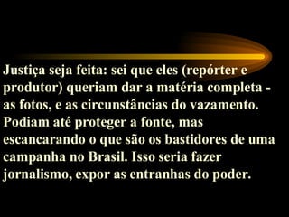 Justiça seja feita: sei que eles (repórter e produtor) queriam dar a matéria completa - as fotos, e as circunstâncias do vazamento. Podiam até proteger a fonte, mas escancarando o que são os bastidores de uma campanha no Brasil. Isso seria fazer jornalismo, expor as entranhas do poder.   