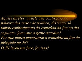 Aquele diretor, aquele que controla cada palavra dos textos de política, disse que só tomou conhecimento do conteúdo da fita no dia seguinte. Quer que a gente acredite?  Por que nunca mostraram o conteúdo da fita do delegado no JN?  O JN levou um furo, foi isso?   