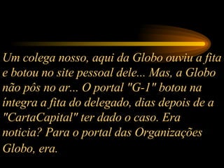 Um colega nosso, aqui da Globo ouviu a fita e botou no site pessoal dele... Mas, a Globo não pôs no ar... O portal "G-1" botou na íntegra a fita do delegado, dias depois de a "CartaCapital" ter dado o caso. Era noticia? Para o portal das Organizações Globo, era.   