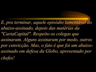 E, pra terminar, aquele episódio lamentável do abaixo-assinado, depois das matérias da "CartaCapital". Respeito os colegas que assinaram. Alguns assinaram por medo, outros por convicção. Mas, o fato é que foi um abaixo-assinado em defesa da Globo, apresentado por chefes!   