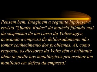 Pensem bem. Imaginem a seguinte hipótese: a revista "Quatro Rodas" dá matéria falando mal da suspensão de um carro da Volkswagen, acusando a empresa de deliberadamente não tomar conhecimento dos problemas. Aí, como resposta, os diretores da Volks têm a brilhante idéia de pedir aos metalúrgicos pra assinar um manifesto em defesa da empresa!   
