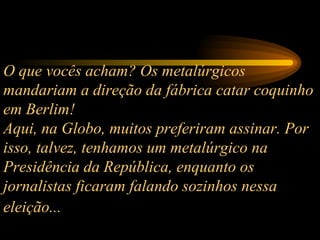 O que vocês acham? Os metalúrgicos mandariam a direção da fábrica catar coquinho em Berlim!  Aqui, na Globo, muitos preferiram assinar. Por isso, talvez, tenhamos um metalúrgico na Presidência da República, enquanto os jornalistas ficaram falando sozinhos nessa eleição...   