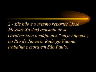 2 - Ele não é o mesmo repórter (José Messias Xavier) acusado de se envolver com a máfia dos "caça-níqueis", no Rio de Janeiro. Rodrigo Vianna trabalha e mora em São Paulo. 