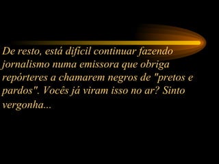 De resto, está difícil continuar fazendo jornalismo numa emissora que obriga repórteres a chamarem negros de "pretos e pardos". Vocês já viram isso no ar? Sinto vergonha...   
