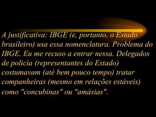 A justificativa: IBGE (e, portanto, o Estado brasileiro) usa essa nomenclatura. Problema do IBGE. Eu me recuso a entrar nessa. Delegados de policia (representantes do Estado) costumavam (até bem pouco tempo) tratar companheiras (mesmo em relações estáveis) como "concubinas" ou "amásias".   
