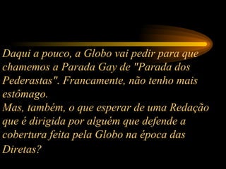 Daqui a pouco, a Globo vai pedir para que chamemos a Parada Gay de "Parada dos Pederastas". Francamente, não tenho mais estômago.  Mas, também, o que esperar de uma Redação que é dirigida por alguém que defende a cobertura feita pela Globo na época das Diretas?   