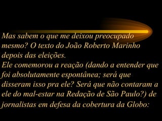 Mas sabem o que me deixou preocupado mesmo? O texto do João Roberto Marinho depois das eleições.  Ele comemorou a reação (dando a entender que foi absolutamente espontânea; será que disseram isso pra ele? Será que não contaram a ele do mal-estar na Redação de São Paulo?) de jornalistas em defesa da cobertura da Globo:   